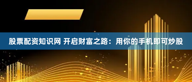 股票配資知識(shí)網(wǎng) 開(kāi)啟財(cái)富之路：用你的手機(jī)即可炒股